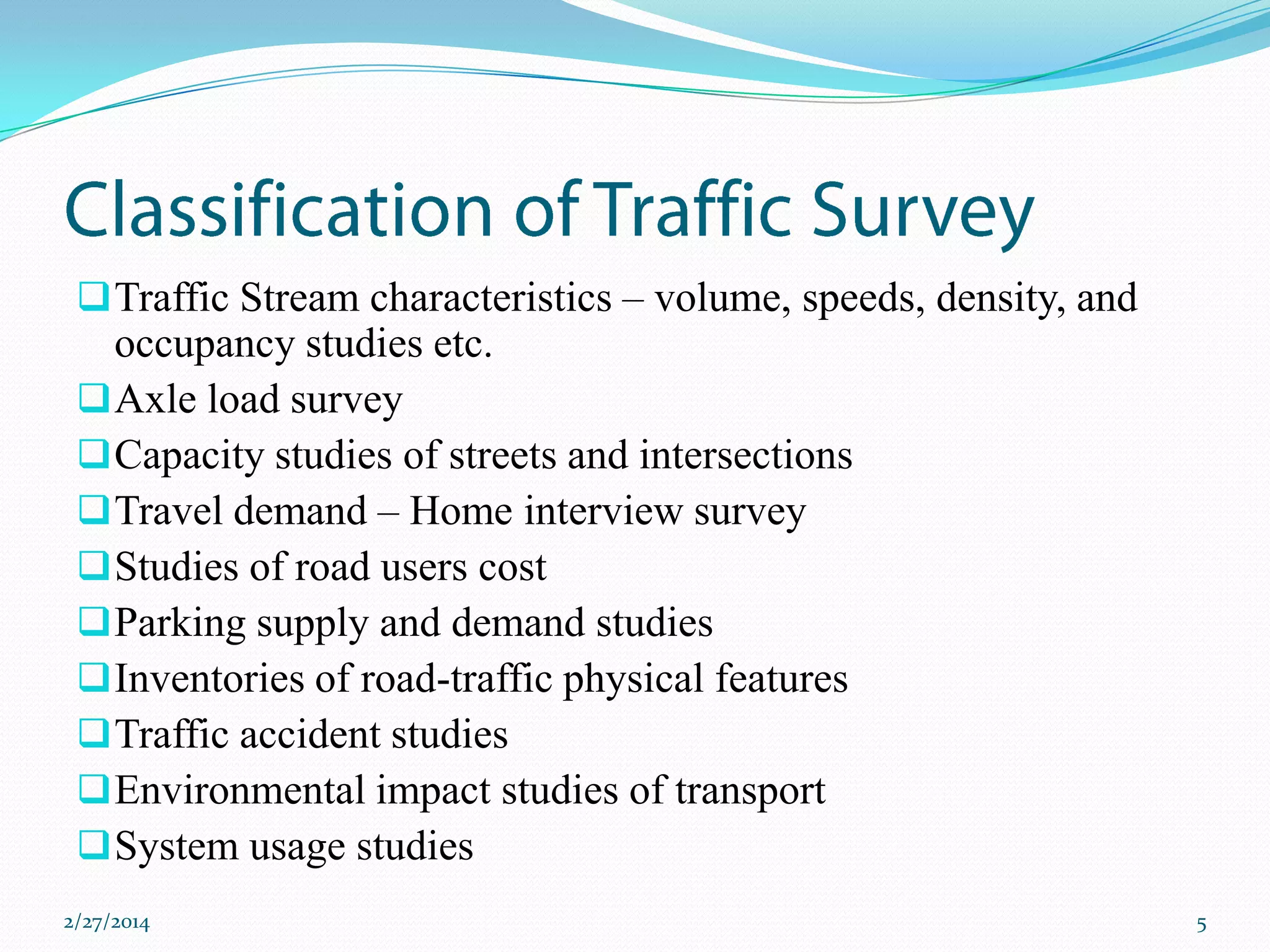  Traffic Stream characteristics – volume, speeds, density, and

occupancy studies etc.
 Axle load survey
 Capacity studies of streets and intersections
 Travel demand – Home interview survey
 Studies of road users cost
 Parking supply and demand studies
 Inventories of road-traffic physical features
 Traffic accident studies
 Environmental impact studies of transport
 System usage studies
2/27/2014

5

 