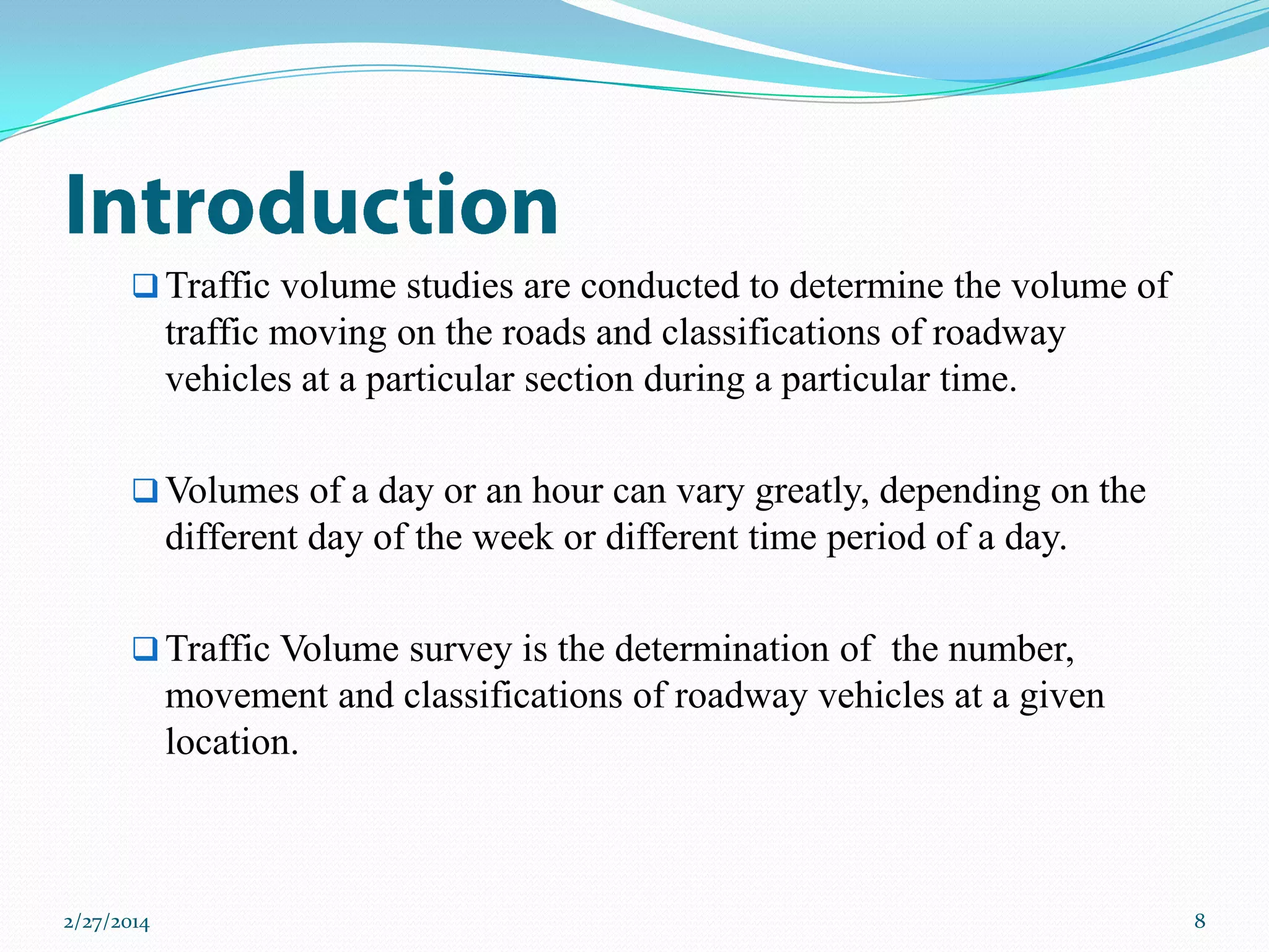  Traffic volume studies are conducted to determine the volume of

traffic moving on the roads and classifications of roadway
vehicles at a particular section during a particular time.
 Volumes of a day or an hour can vary greatly, depending on the

different day of the week or different time period of a day.
 Traffic Volume survey is the determination of the number,

movement and classifications of roadway vehicles at a given
location.

2/27/2014

8

 