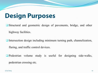  Structural and geometric design of pavements, bridge, and other

highway facilities.
 Intersection design including minimum turning path, channelization,

flaring, and traffic control devices.
 Pedestrian volume study is useful for designing side-walks,

pedestrian crossing etc.
2/27/2014

10

 