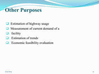 Other Purposes
 Estimation of highway usage
 Measurement of current demand of a
 facility
 Estimation of trends
 Economic feasibility evaluation

2/27/2014

12

 