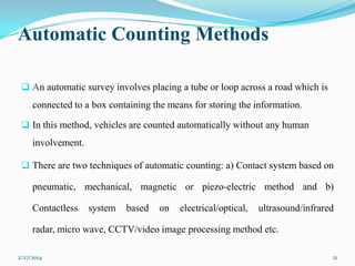 Automatic Counting Methods
 An automatic survey involves placing a tube or loop across a road which is

connected to a box containing the means for storing the information.
 In this method, vehicles are counted automatically without any human

involvement.
 There are two techniques of automatic counting: a) Contact system based on

pneumatic, mechanical, magnetic or piezo-electric method and b)
Contactless

system

based

on

electrical/optical,

ultrasound/infrared

radar, micro wave, CCTV/video image processing method etc.
2/27/2014

21

 