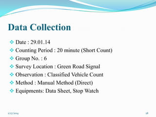 Data Collection
 Date : 29.01.14
 Counting Period : 20 minute (Short Count)
 Group No. : 6

 Survey Location : Green Road Signal
 Observation : Classified Vehicle Count
 Method : Manual Method (Direct)
 Equipments: Data Sheet, Stop Watch

2/27/2014

28

 
