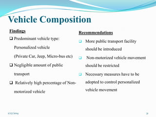 Vehicle Composition
Findings
 Predominant vehicle type:

Recommendations


Personalized vehicle
(Private Car, Jeep, Micro-bus etc)

should be introduced


 Negligible amount of public

transport
 Relatively high percentage of Non-

motorized vehicle

2/27/2014

More public transport facility

Non-motorized vehicle movement
should be restricted



Necessary measures have to be
adopted to control personalized
vehicle movement

31

 