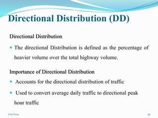 Directional Distribution (DD)
Directional Distribution
 The directional Distribution is defined as the percentage of

heavier volume over the total highway volume.
Importance of Directional Distribution
 Accounts for the directional distribution of traffic
 Used to convert average daily traffic to directional peak

hour traffic
2/27/2014

34

 