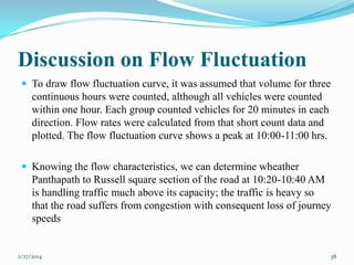 Discussion on Flow Fluctuation
 To draw flow fluctuation curve, it was assumed that volume for three

continuous hours were counted, although all vehicles were counted
within one hour. Each group counted vehicles for 20 minutes in each
direction. Flow rates were calculated from that short count data and
plotted. The flow fluctuation curve shows a peak at 10:00-11:00 hrs.
 Knowing the flow characteristics, we can determine wheather

Panthapath to Russell square section of the road at 10:20-10:40 AM
is handling traffic much above its capacity; the traffic is heavy so
that the road suffers from congestion with consequent loss of journey
speeds

2/27/2014

38

 