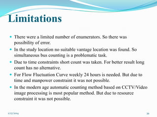 Limitations
 There were a limited number of enumerators. So there was





possibility of error.
In the study location no suitable vantage location was found. So
simultaneous bus counting is a problematic task.
Due to time constraints short count was taken. For better result long
count has no alternative.
For Flow Fluctuation Curve weekly 24 hours is needed. But due to
time and manpower constraint it was not possible.
In the modern age automatic counting method based on CCTV/Video
image processing is most popular method. But due to resource
constraint it was not possible.

2/27/2014

39

 