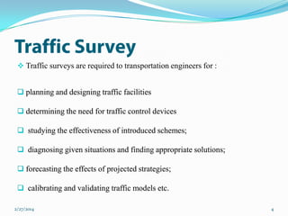  Traffic surveys are required to transportation engineers for :
 planning and designing traffic facilities
 determining the need for traffic control devices

 studying the effectiveness of introduced schemes;
 diagnosing given situations and finding appropriate solutions;
 forecasting the effects of projected strategies;
 calibrating and validating traffic models etc.
2/27/2014

4

 