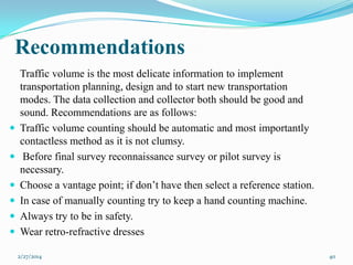 Recommendations










Traffic volume is the most delicate information to implement
transportation planning, design and to start new transportation
modes. The data collection and collector both should be good and
sound. Recommendations are as follows:
Traffic volume counting should be automatic and most importantly
contactless method as it is not clumsy.
Before final survey reconnaissance survey or pilot survey is
necessary.
Choose a vantage point; if don’t have then select a reference station.
In case of manually counting try to keep a hand counting machine.
Always try to be in safety.
Wear retro-refractive dresses
2/27/2014

40

 