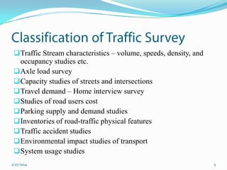  Traffic Stream characteristics – volume, speeds, density, and

occupancy studies etc.
 Axle load survey
 Capacity studies of streets and intersections
 Travel demand – Home interview survey
 Studies of road users cost
 Parking supply and demand studies
 Inventories of road-traffic physical features
 Traffic accident studies
 Environmental impact studies of transport
 System usage studies
2/27/2014

5

 