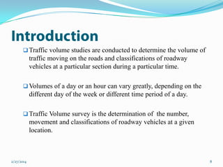  Traffic volume studies are conducted to determine the volume of

traffic moving on the roads and classifications of roadway
vehicles at a particular section during a particular time.
 Volumes of a day or an hour can vary greatly, depending on the

different day of the week or different time period of a day.
 Traffic Volume survey is the determination of the number,

movement and classifications of roadway vehicles at a given
location.

2/27/2014

8

 