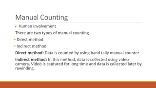 Manual Counting
 Human involvement
There are two types of manual counting
• Direct method
• Indirect method
Direct method: Data is counted by using hand tally manual counter.
Indirect method: In this method, data is collected using video
camera. Video is captured for long time and data is collected later by
rewinding.
 
