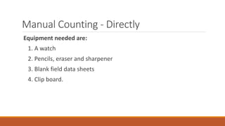 Manual Counting - Directly
Equipment needed are:
1. A watch
2. Pencils, eraser and sharpener
3. Blank field data sheets
4. Clip board.
 