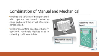 Combination of Manual and Mechanical
•Involves the services of field personnel
who operate mechanical device to
count and record the arrival of vehicles
across a road.
•Electronic counting boards are battery-
operated, hand-held devices used in
collecting traffic count data.
 
