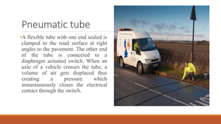 Pneumatic tube
•A flexible tube with one end sealed is
clamped to the road surface at right
angles to the pavement. The other end
of the tube is connected to a
diaphragm actuated switch. When an
axle of a vehicle crosses the tube, a
volume of air gets displaced thus
creating a pressure which
instantaneously closes the electrical
contact through the switch.
 