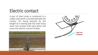 Electric contact
A pair of steel strips is contained in a
rubber pad which is buried beneath the
surface. On being pressed by the
weight of a moving axle the steel strips
come into contact with each other and
cause the electric current to flow.
 