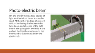 Photo-electric beam
On one end of the road is a source of
light which emits a beam across the
road. At the other end is a photo-cell
which can distinguish between the
light beam and absence of the light
beam. The passage of a vehicle in the
path of the light beam obstructs the
beam and causes detection by the
photo-cell.
 