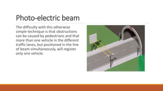 Photo-electric beam
The difficulty with this otherwise
simple technique is that obstructions
can be caused by pedestrians and that
more than one vehicle in the different
traffic lanes, but positioned in the line
of beam simultaneously, will register
only one vehicle.
 