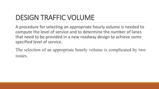DESIGN TRAFFIC VOLUME
A procedure for selecting an appropriate hourly volume is needed to
compute the level of service and to determine the number of lanes
that need to be provided in a new roadway design to achieve some
specified level of service.
The selection of an appropriate hourly volume is complicated by two
issues.
 