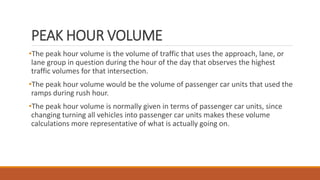 PEAK HOUR VOLUME
•The peak hour volume is the volume of traffic that uses the approach, lane, or
lane group in question during the hour of the day that observes the highest
traffic volumes for that intersection.
•The peak hour volume would be the volume of passenger car units that used the
ramps during rush hour.
•The peak hour volume is normally given in terms of passenger car units, since
changing turning all vehicles into passenger car units makes these volume
calculations more representative of what is actually going on.
 