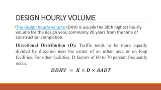 DESIGN HOURLY VOLUME
•The design hourly volume (DHV) is usually the 30th highest hourly
volume for the design year, commonly 20 years from the time of
construction completion.
Directional Distribution (D): Traffic tends to be more equally
divided by direction near the center of an urban area or on loop
facilities. For other facilities, D factors of 60 to 70 percent frequently
occur.
𝑫𝑫𝑯𝑽 = 𝑲 × 𝑫 × 𝑨𝑨𝑫𝑻
 