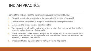 INDIAN PRACTICE
Some of the findings from the Indian continuous are summarized below:
1. The peak hour traffic is generally in the range of 6-10 percent of the AADT.
2. The variation is daily traffic is marginal. Weekends attract higher volumes.
3. Monsoons and winter seasons have less traffic.
4. The composition of traffic varies from site to site. The percent of fast traffic is
generally higher than that of slow traffic.
5. Of the fast traffic trucks account a big share 50-70 percent, buses account for 10-20
percent, cars account for 5-20 percent, and the balance consists of motorized two
wheelers, 3 wheelers, tractors etc.
6. Cycles constitute a big share of slow traffic, about 70-90 percent.
 