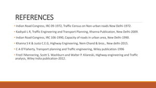 REFERENCES
• Indian Road Congress, IRC 09-1972, Traffic Census on Non-urban roads New Delhi-1972.
• Kadiyali L R, Traffic Engineering and Transport Planning, Khanna Publication, New Delhi-2009.
• Indian Road Congress, IRC 106-1990, Capacity of roads in urban area, New Delhi-1990.
• Khanna S K & Justo C.E.G, Highway Engineering, Nem Chand & bros., New delhi-2015.
• C A O’Flaherty, Transport planning and Traffic engineering, Wiley publication-1996
• Fred l Mannering, Scott S. Washburn and Walter P. Kilareski, Highway engineering and Traffic
analysis, Wiley India publication-2012.
 
