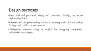 Design purposes
•Structural and geometric design of pavements, bridge, and other
highway facilities.
•Intersection design including minimum turning path, channelization,
flaring, and traffic control devices.
• Pedestrian volume study is useful for designing side-walks,
pedestrian crossing etc.
 