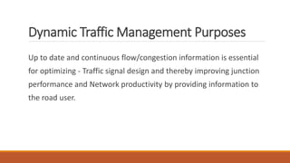 Dynamic Traffic Management Purposes
Up to date and continuous flow/congestion information is essential
for optimizing - Traffic signal design and thereby improving junction
performance and Network productivity by providing information to
the road user.
 