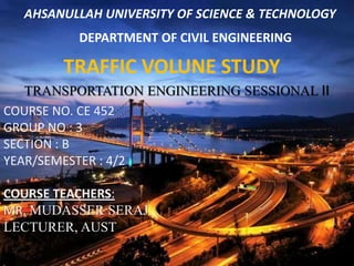 AHSANULLAH UNIVERSITY OF SCIENCE & TECHNOLOGY

DEPARTMENT OF CIVIL ENGINEERING

TRAFFIC VOLUNE STUDY
TRANSPORTATION ENGINEERING SESSIONAL II
COURSE NO. CE 452
GROUP NO : 3
SECTION : B
YEAR/SEMESTER : 4/2
COURSE TEACHERS:
MR. MUDASSER SERAJ
LECTURER, AUST

 