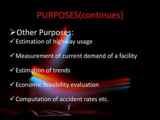 PURPOSES(continues)
Other Purposes:
 Estimation of highway usage
 Measurement of current demand of a facility

 Estimation of trends
 Economic feasibility evaluation
 Computation of accident rates etc.

 
