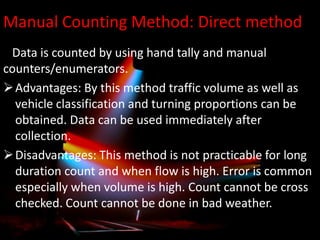 Manual Counting Method: Direct method
Data is counted by using hand tally and manual
counters/enumerators.
 Advantages: By this method traffic volume as well as
vehicle classification and turning proportions can be
obtained. Data can be used immediately after
collection.
 Disadvantages: This method is not practicable for long
duration count and when flow is high. Error is common
especially when volume is high. Count cannot be cross
checked. Count cannot be done in bad weather.

 