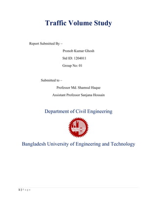 1 | P a g e
Traffic Volume Study
Report Submitted By –
Pronob Kumar Ghosh
Std ID: 1204011
Group No: 01
Submitted to –
Professor Md. Shamsul Haque
Assistant Professor Sanjana Hossain
Department of Civil Engineering
Bangladesh University of Engineering and Technology
 