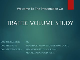 Welcome To The Presentation On
TRAFFIC VOLUME STUDY
COURSE NUMBER : 452
COURSE NAME : TRANSPORTATION ENGINEERING LAB-II.
COURSE TEACHERS : MD. MINHAJUL ISLAM KHAN,
MD. ARMAN CHOWDHURY.
 