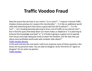 Traffic Voodoo Fraud
Now the query that we have in our mind is "is it a scam?"…"I require a honest Traffic
Voodoo review previous to I acquire this merchandise "…"is it like an additional world
wide web advertising item that claims a great deal but fail to deliver?"…."is it for
me?"…."am I heading basically planning to drive a lot of traffic to my internet site?"…
but in fact the query that deep down our heart makes us skeptical is "is it planning to
enhance the knowledge overload" or "is it finally it going to support me to operate
from house and make adequate funds to attain the freedom, the life style that just
about every profitable world wide web marketer talks about?"
Traffic Voodoo Review
In this post and also the next posts I will try to response some of these questions. But
these are my personal views. You are able to disagree. So for the terms of "agree to
disagree" let me write my opinion.
Traffic Voodoo
 
