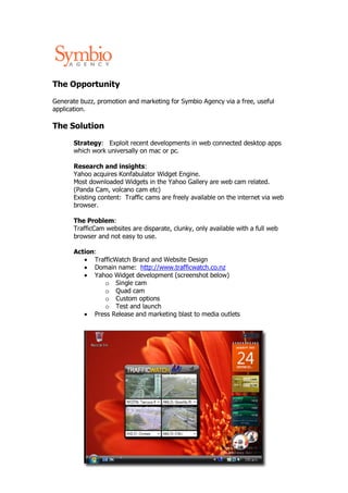 The Opportunity

Generate buzz, promotion and marketing for Symbio Agency via a free, useful
application.

The Solution

       Strategy: Exploit recent developments in web connected desktop apps
       which work universally on mac or pc.

       Research and insights:
       Yahoo acquires Konfabulator Widget Engine.
       Most downloaded Widgets in the Yahoo Gallery are web cam related.
       (Panda Cam, volcano cam etc)
       Existing content: Traffic cams are freely available on the internet via web
       browser.

       The Problem:
       TrafficCam websites are disparate, clunky, only available with a full web
       browser and not easy to use.

       Action:
          • TrafficWatch Brand and Website Design
          • Domain name: http://www.trafficwatch.co.nz
          • Yahoo Widget development (screenshot below)
               o Single cam
               o Quad cam
               o Custom options
               o Test and launch
          • Press Release and marketing blast to media outlets
 