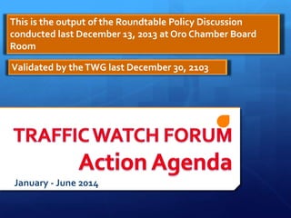 This is the output of the Roundtable Policy Discussion
conducted last December 13, 2013 at Oro Chamber Board
Room
Validated by the TWG last December 30, 2103

January - June 2014

 