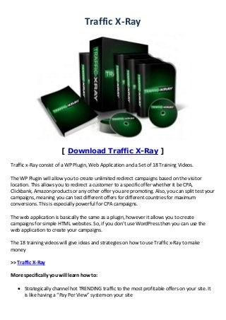 Traffic X-Ray
[ Download Traffic X-Ray ]
Traffic x-Ray consist of a WP Plugin, Web Application and a Set of 18 Training Videos.
The WP Plugin will allow you to create unlimited redirect campaigns based on the visitor
location. This allows you to redirect a customer to a specific offer whether it be CPA,
Clickbank, Amazon products or any other offer you are promoting. Also, you can split test your
campaigns, meaning you can test different offers for different countries for maximum
conversions. This is especially powerful for CPA campaigns.
The web application is basically the same as a plugin, however it allows you to create
campaigns for simple HTML websites. So, if you don’t use WordPress then you can use the
web application to create your campaigns.
The 18 training videos will give ideas and strategies on how to use Traffic x-Ray to make
money
>> Traffic X-Ray
More specifically you will learn how to:
 Strategically channel hot TRENDING traffic to the most profitable offers on your site. It
is like having a “Pay Per View” system on your site
 