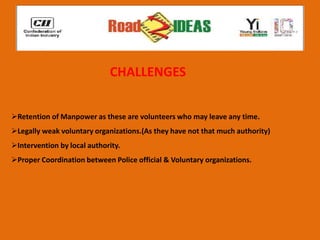 CHALLENGES


Retention of Manpower as these are volunteers who may leave any time.
Legally weak voluntary organizations.(As they have not that much authority)
Intervention by local authority.
Proper Coordination between Police official & Voluntary organizations.
 