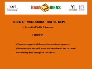 NEED OF VADODARA TRAFFIC DEPT.
        Around 650 Traffic Policeman.


                 PROCESS

 Volunteers appointed through Fair recruitment process
 Women manpower which was more motivated also recruited
 Monitoring done through CCTv Cameras
 