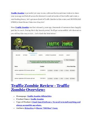 Traffic Zombie is powerful, yet easy-to-use, software that incentivizes visitors to share
your message and link all across the Internet to suck in hordes of free traffic and create a
viral feeding frenzy. Let's get more detail of Traffic Zombie in this review and DOWNLOAD
(FREE) 2 Giant Bonus Value over $24,700!
Since Traffic Zombie was first released 5 years ago, thousands of customers have happily
paid $97 to use it. During this 6 day launch period, You'll get an incredible 70% discount so
you will buy like crazy at $27... Let's check the links below!
Traffic Zombie Review - Traffic
Zombie Overview:
 Homepage: Traffic Zombie Official Site
 Product Name: Traffic Zombie
 Type of Product: Cloud-based Software. No need to install anything and
always accessible anywhere.
 Authors: Brian Koz & Shawn "Old Man" Casey
 
