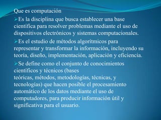 Que es computación Es la disciplina que busca establecer una base científica para resolver problemas mediante el uso de dispositivos electrónicos y sistemas computacionales.