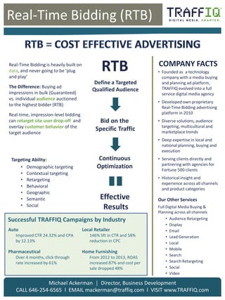 Click to edit Master
title style
Real-Time Bidding (RTB)
Michael Ackerman │ Director, Business Development
CALL 646-254-6565 l EMAIL mackerman@traffiq.com l VISIT www.TRAFFIQ.com
• Founded as a technology
company with a media buying
and planning ad platform,
TRAFFIQ evolved into a full
service digital media agency
• Developed own proprietary
Real-Time Bidding advertising
platform in 2010
• Diverse solutions, audience
targeting, multicultural and
marketplace trends
• Deep expertise in local and
national planning, buying and
execution
• Serving clients directly and
partnering with agencies for
Fortune 500 clients
• Historical insight and
experience across all channels
and product categories
Our Other Services
Full Digital Media Buying &
Planning across all channels
• Audience Retargeting
• Display
• Email
• Lead Generation
• Local
• Mobile
• Search
• Search Retargeting
• Social
• Video
COMPANY FACTS
Targeting Ability:
• Demographic targeting
• Contextual targeting
• Retargeting
• Behavioral
• Geographic
• Semantic
• Social
Real-Time Bidding is heavily built on
data, and never going to be 'plug
and play‘
The Difference: Buying ad
impressions in bulk (Guaranteed)
vs. individual audience auctioned
to the highest bidder (RTB)
Real-time, impression-level bidding
can retarget site user drop-off and
overlay customer behavior of the
target audience
Define a Targeted
Qualified Audience
Bid on the
Specific Traffic
Continuous
Optimization
Effective
Results
RTB
Auto
Improved CTR 24.32% and CPA
by 12.13%
Pharmaceutical
Over 4 months, click through
rate increased by 61%
Local Retailer
146% lift in CTR and 58%
reduction in CPC
Home Furnishing
From 2012 to 2013, ROAS
increased 87% and cost per
sale dropped 48%
Successful TRAFFIQ Campaigns by Industry
 