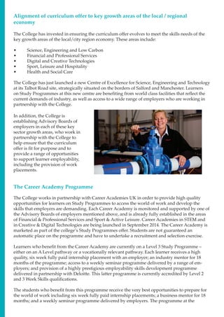 The College has invested in ensuring the curriculum offer evolves to meet the skills needs of the
key growth areas of the local/city region economy. These areas include:
•	 Science, Engineering and Low Carbon
•	 Financial and Professional Services
•	 Digital and Creative Technologies
•	 Sport, Leisure and Hospitality
•	 Health and Social Care
The College has just launched a new Centre of Excellence for Science, Engineering and Technology
at its Talbot Road site, strategically situated on the borders of Salford and Manchester. Learners
on Study Programmes at this new centre are benefiting from world class facilities that reflect the
current demands of industry, as well as access to a wide range of employers who are working in
partnership with the College.
Alignment of curriculum offer to key growth areas of the local / regional
economy
In addition, the College is
establishing Advisory Boards of
employers in each of these key
sector growth areas, who work in
partnership with the College to
help ensure that the curriculum
offer is fit for purpose and to
provide a range of opportunities
to support learner employability,
including the provision of work
placements.
The Career Academy Programme
The College works in partnership with Career Academies UK in order to provide high quality
opportunities for learners on Study Programmes to access the world of work and develop the
skills that employers are demanding. Each Career Academy is monitored and supported by one of
the Advisory Boards of employers mentioned above, and is already fully established in the areas
of Financial & Professional Services and Sport & Active Leisure. Career Academies in STEM and
in Creative & Digital Technologies are being launched in September 2014. The Career Academy is
marketed as part of the college’s Study Programmes offer. Students are not guaranteed an
automatic place on the programme and have to undertake a recruitment and selection exercise.
Learners who benefit from the Career Academy are currently on a Level 3 Study Programme –
either on an A Level pathway or a vocationally relevant pathway. Each learner receives a high
quality, six week fully paid internship placement with an employer; an industry mentor for 18
months of the programme; access to a weekly seminar programme delivered by a range of em-
ployers; and provision of a highly prestigious employability skills development programme
delivered in partnership with Deloitte. This latter programme is currently accredited by Level 2
and 3 Work Skills qualifications.
The students who benefit from this programme receive the very best opportunities to prepare for
the world of work including six week fully paid internship placements; a business mentor for 18
months; and a weekly seminar programme delivered by employers. The programme at the
 
