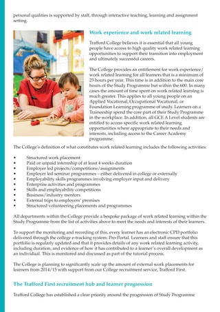 Work experience and work related learning
Trafford College believes it is essential that all young
people have access to high quality work related learning
opportunities to support their transition into employment
and ultimately successful careers.
The College provides an entitlement for work experience/
work related learning for all learners that is a minimum of
25 hours per year. This time is in addition to the main core
hours of the Study Programme but within the 600. In many
cases the amount of time spent on work related learning is
much greater. This applies to all young people on an
Applied Vocational, Occupational Vocational, or
Foundation Learning programme of study. Learners on a
Traineeship spend the core part of their Study Programme
in the workplace. In addition, all GCE A Level students are
entitled to access specific work related learning
opportunities where appropriate to their needs and
interests, including access to the Career Academy
programme.
The College’s definition of what constitutes work related learning includes the following activities:
•	 Structured work placement
•	 Paid or unpaid internship of at least 4 weeks duration
•	 Employer led projects/competitions/assignments
•	 Employer led seminar programmes – either delivered in college or externally
•	 Employability skills programmes involving employer input and delivery
•	 Enterprise activities and programmes
•	 Skills and employability competitions
•	 Business/industry mentors
•	 External trips to employers’ premises
•	 Structured volunteering placements and programmes
All departments within the College provide a bespoke package of work related learning within the
Study Programme from the list of activities above to meet the needs and interests of their learners.
To support the monitoring and recording of this, every learner has an electronic CPD portfolio
delivered through the college e-tracking system: Pro-Portal. Learners and staff ensure that this
portfolio is regularly updated and that it provides details of any work related learning activity,
including duration, and evidence of how it has contributed to a learner’s overall development as
an individual. This is monitored and discussed as part of the tutorial process.
The College is planning to significantly scale up the amount of external work placements for
learners from 2014/15 with support from our College recruitment service, Trafford First.
The Trafford First recruitment hub and learner progression
Trafford College has established a clear priority around the progression of Study Programme
personal qualities is supported by staff, through interactive teaching, learning and assignment
setting.
 
