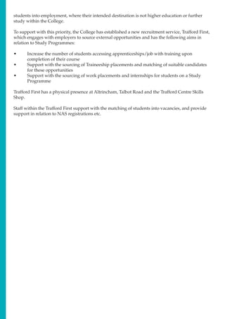 students into employment, where their intended destination is not higher education or further
study within the College.
To support with this priority, the College has established a new recruitment service, Trafford First,
which engages with employers to source external opportunities and has the following aims in
relation to Study Programmes:
•	 Increase the number of students accessing apprenticeships/job with training upon
completion of their course
•	 Support with the sourcing of Traineeship placements and matching of suitable candidates
for these opportunities
•	 Support with the sourcing of work placements and internships for students on a Study
Programme
Trafford First has a physical presence at Altrincham, Talbot Road and the Trafford Centre Skills
Shop.
Staff within the Trafford First support with the matching of students into vacancies, and provide
support in relation to NAS registrations etc.
 