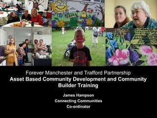 HELPING LOCAL PEOPLE DO
EXTRAORDINARY THINGS.
James Hampson
Connecting Communities
Co-ordinator
Forever Manchester and Trafford Partnership
Asset Based Community Development and Community
Builder Training
 