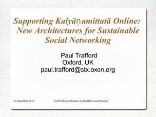 1-2 December 2010 3rd World Conference on Buddhism and Science 1
Supporting Kalyā amittatā Online:ṇ
New Architectures for Sustainable
Social Networking
Paul Trafford
Oxford, UK
paul.trafford@stx.oxon.org
 