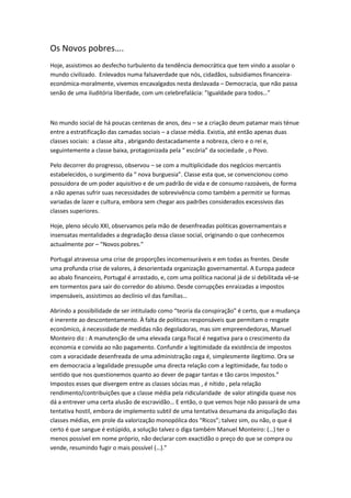 Os Novos pobres….
Hoje, assistimos ao desfecho turbulento da tendência democrática que tem vindo a assolar o
mundo civilizado. Enlevados numa falsaverdade que nós, cidadãos, subsidiamos financeira-
económica-moralmente, vivemos encavalgados nesta deslavada – Democracia, que não passa
senão de uma iluditória liberdade, com um celebrefalácia: ”Igualdade para todos…”
No mundo social de há poucas centenas de anos, deu – se a criação deum patamar mais ténue
entre a estratificação das camadas sociais – a classe média. Existia, até então apenas duas
classes sociais: a classe alta , abrigando destacadamente a nobreza, clero e o rei e,
seguintemente a classe baixa, protagonizada pela “ escória” da sociedade , o Povo.
Pelo decorrer do progresso, observou – se com a multiplicidade dos negócios mercantis
estabelecidos, o surgimento da “ nova burguesia”. Classe esta que, se convencionou como
possuidora de um poder aquisitivo e de um padrão de vida e de consumo razoáveis, de forma
a não apenas sufrir suas necessidades de sobrevivência como também a permitir se formas
variadas de lazer e cultura, embora sem chegar aos padrões considerados excessivos das
classes superiores.
Hoje, pleno século XXI, observamos pela mão de desenfreadas politicas governamentais e
insensatas mentalidades a degradação dessa classe social, originando o que conhecemos
actualmente por – “Novos pobres.”
Portugal atravessa uma crise de proporções incomensuráveis e em todas as frentes. Desde
uma profunda crise de valores, á desorientada organização governamental. A Europa padece
ao abalo financeiro, Portugal é arrastado, e, com uma política nacional já de si debilitada vê-se
em tormentos para sair do corredor do abismo. Desde corrupções enraizadas a impostos
impensáveis, assistimos ao declínio vil das famílias…
Abrindo a possibilidade de ser intitulado como “teoria da conspiração” é certo, que a mudança
é inerente ao descontentamento. À falta de politicas responsáveis que permitam o resgate
económico, á necessidade de medidas não degoladoras, mas sim empreendedoras, Manuel
Monteiro diz : A manutenção de uma elevada carga fiscal é negativa para o crescimento da
economia e convida ao não pagamento. Confundir a legitimidade da existência de impostos
com a voracidade desenfreada de uma administração cega é, simplesmente ilegítimo. Ora se
em democracia a legalidade pressupõe uma directa relação com a legitimidade, faz todo o
sentido que nos questionemos quanto ao dever de pagar tantas e tão caros impostos.”
Impostos esses que divergem entre as classes sócias mas , é nítido , pela relação
rendimento/contribuições que a classe média pela ridicularidade de valor atingida quase nos
dá a entrever uma certa alusão de escravidão… E então, o que vemos hoje não passará de uma
tentativa hostil, embora de implemento subtil de uma tentativa desumana da aniquilação das
classes médias, em prole da valorização monopólica dos “Ricos”; talvez sim, ou não, o que é
certo é que sangue é estúpido, a solução talvez o diga também Manuel Monteiro: (…) ter o
menos possível em nome próprio, não declarar com exactidão o preço do que se compra ou
vende, resumindo fugir o mais possível (…).”
 
