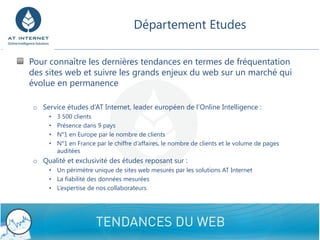 Département Etudes

Pour connaître les dernières tendances en termes de fréquentation
des sites web et suivre les grands enjeux du web sur un marché qui
évolue en permanence

 o Service études d’AT Internet, leader européen de l’Online Intelligence :
      •   3 500 clients
      •   Présence dans 9 pays
      •   N°1 en Europe par le nombre de clients
      •   N°1 en France par le chiffre d’affaires, le nombre de clients et le volume de pages
          auditées
 o Qualité et exclusivité des études reposant sur :
      • Un périmètre unique de sites web mesurés par les solutions AT Internet
      • La fiabilité des données mesurées
      • L’expertise de nos collaborateurs




                                                                                                11
 