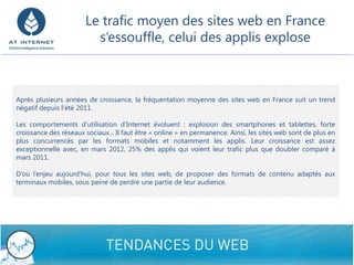 Le trafic moyen des sites web en France
                             s’essouffle, celui des applis explose



    Après plusieurs années de croissance, la fréquentation moyenne des sites web en France suit un trend
    négatif depuis l’été 2011.

    Les comportements d’utilisation d’Internet évoluent : explosion des smartphones et tablettes, forte
    croissance des réseaux sociaux... Il faut être « online » en permanence. Ainsi, les sites web sont de plus en
    plus concurrencés par les formats mobiles et notamment les applis. Leur croissance est assez
    exceptionnelle avec, en mars 2012, 25% des applis qui voient leur trafic plus que doubler comparé à
    mars 2011.

    D’où l’enjeu aujourd’hui, pour tous les sites web, de proposer des formats de contenu adaptés aux
    terminaux mobiles, sous peine de perdre une partie de leur audience.




4/26/2012                                     Confidential - Do not disclose                                        9
 